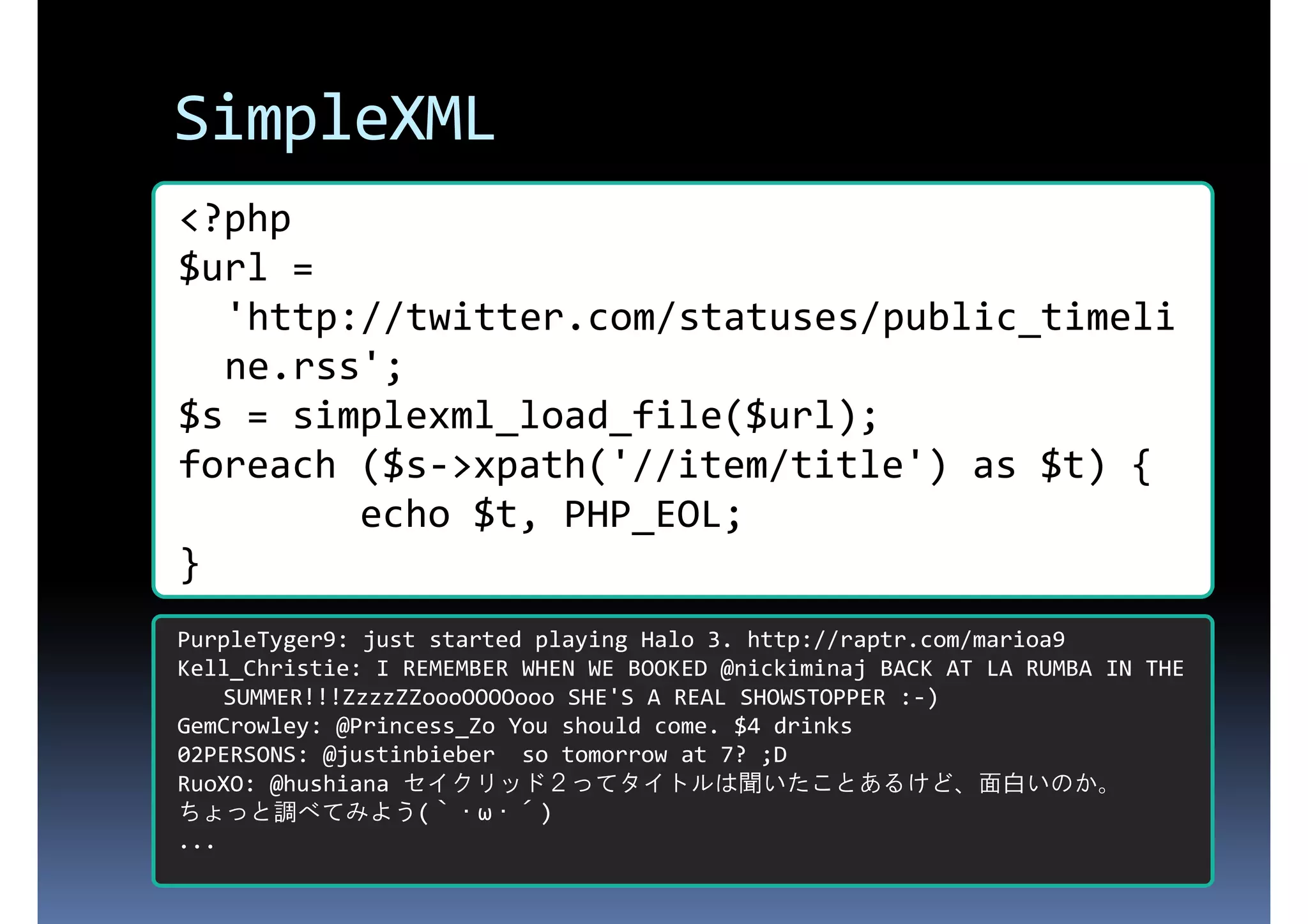 SimpleXML <?php $url = 'http://twitter.com/statuses/public_timeli ne.rss'; $s = simplexml_load_file($url); foreach ($s->xpath('//item/title') as $t) { echo $t, PHP_EOL; } PurpleTyger9: just started playing Halo 3. http://raptr.com/marioa9 Kell_Christie: I REMEMBER WHEN WE BOOKED @nickiminaj BACK AT LA RUMBA IN THE SUMMER!!!ZzzzZZoooOOOOooo SHE'S A REAL SHOWSTOPPER :-) GemCrowley: @Princess_Zo You should come. $4 drinks 02PERSONS: @justinbieber so tomorrow at 7? ;D RuoXO: @hushiana セイクリッド２ってタイトルは聞いたことあるけど、面白いのか。 ... ちょっと調べてみよう(｀・ω・´) 