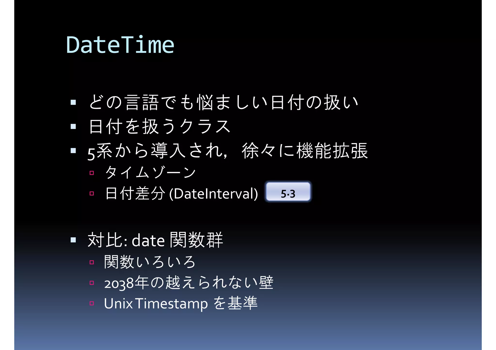 DateTime どの言語でも悩ましい日付の扱い 日付を扱うクラス 5系から導入され，徐々に機能拡張 タイムゾーン 日付差分 (DateInterval) 5.3 対比: date 関数群 関数いろいろ 2038年の越えられない壁 Unix Timestamp を基準 