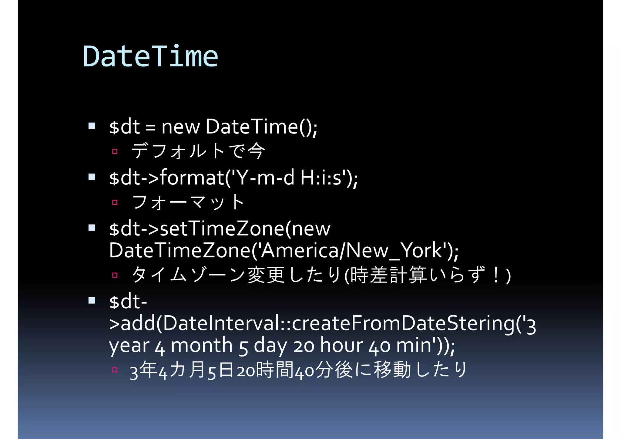 DateTime $dt = new DateTime(); $dt->format('Y-m-d H:i:s'); デフォルトで今 $dt->setTimeZone(new フォーマット DateTimeZone('America/New_York'); $dt- タイムゾーン変更したり(時差計算いらず！) >add(DateInterval::createFromDateStering('3 year 4 month 5 day 20 hour 40 min')); 3年4カ月5日20時間40分後に移動したり 