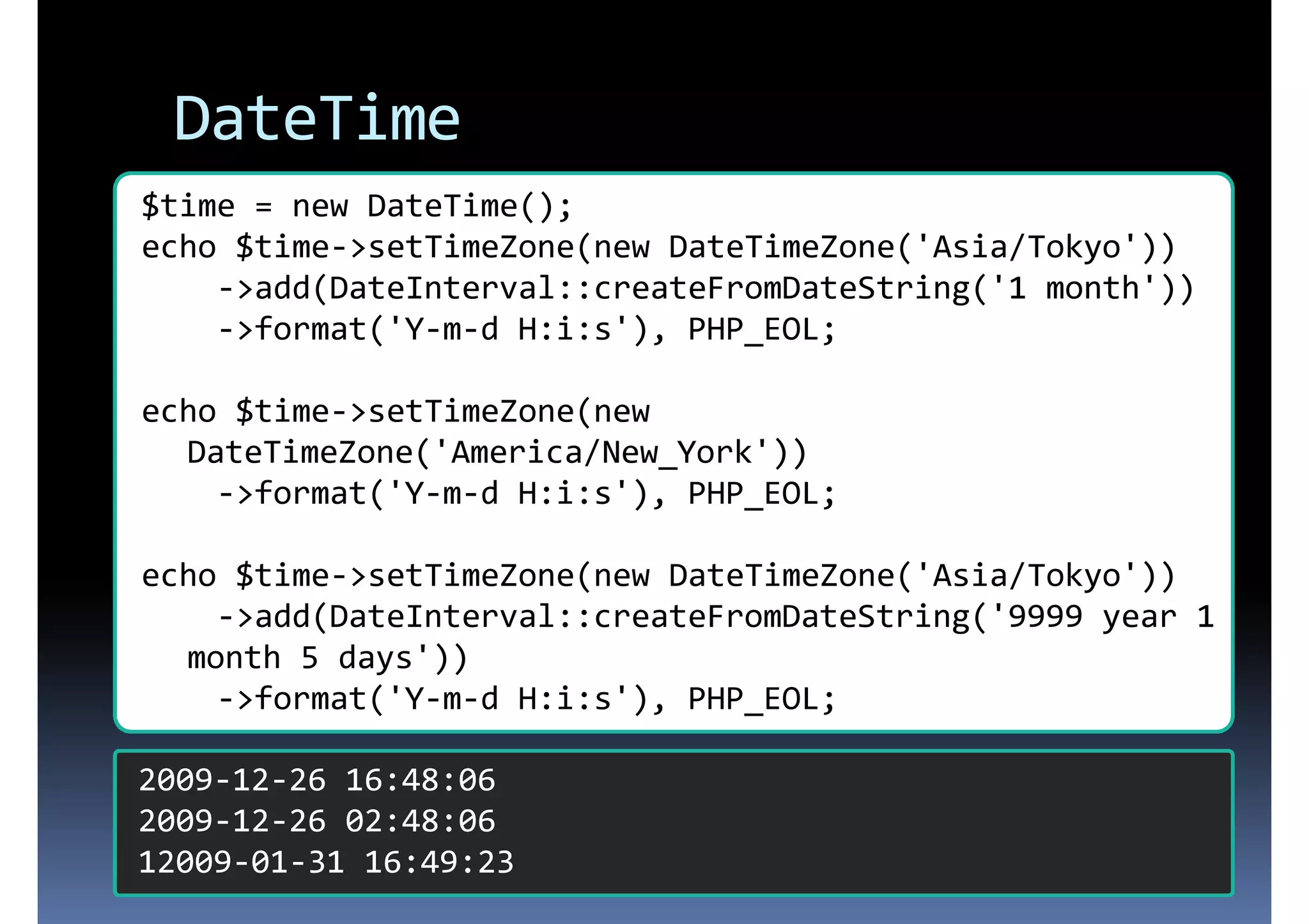 DateTime $time = new DateTime(); echo $time->setTimeZone(new DateTimeZone('Asia/Tokyo')) ->add(DateInterval::createFromDateString('1 month')) ->format('Y-m-d H:i:s'), PHP_EOL; echo $time->setTimeZone(new DateTimeZone('America/New_York')) ->format('Y-m-d H:i:s'), PHP_EOL; echo $time->setTimeZone(new DateTimeZone('Asia/Tokyo')) ->add(DateInterval::createFromDateString('9999 year 1 month 5 days')) ->format('Y-m-d H:i:s'), PHP_EOL; 2009-12-26 16:48:06 2009-12-26 02:48:06 12009-01-31 16:49:23 