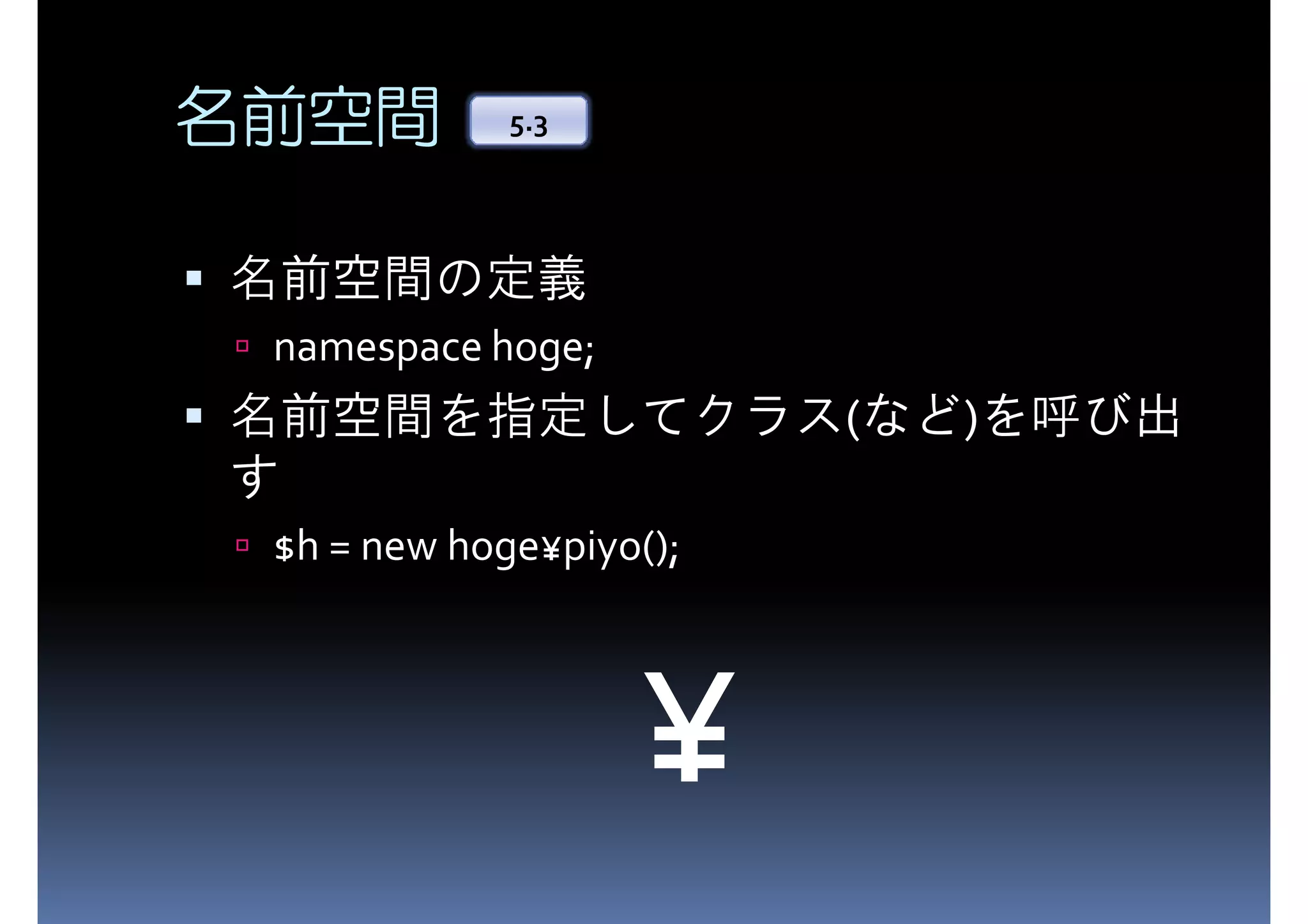 名前空間 5.3 名前空間の定義 namespace hoge; 名前空間を指定してクラス(など)を呼び出 す $h = new hoge¥piyo(); ¥ 