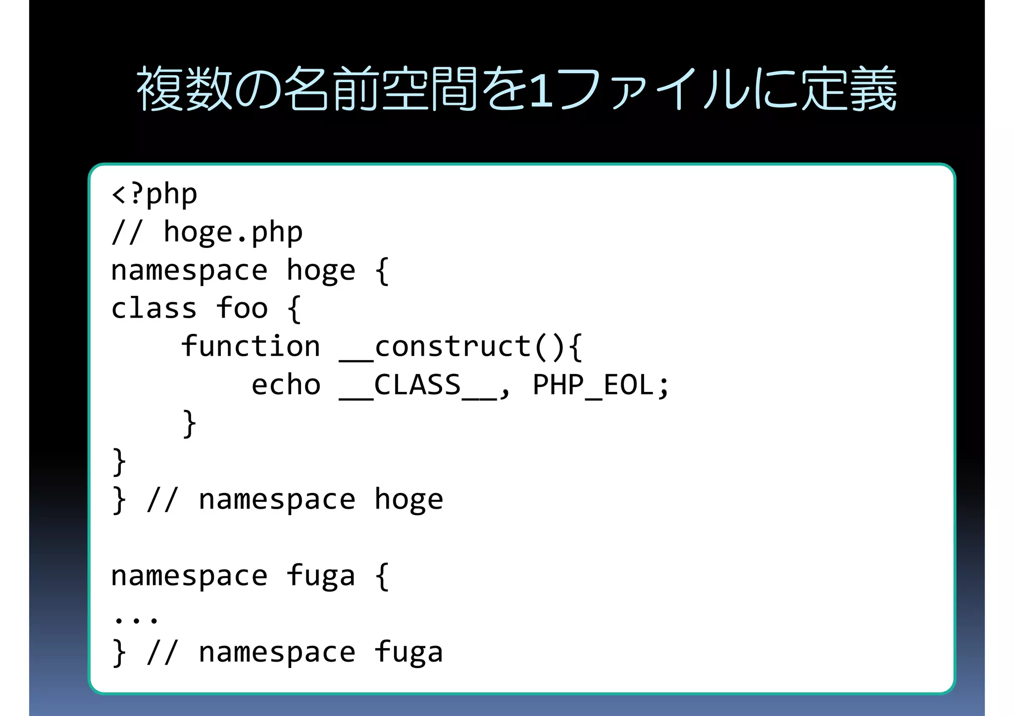 複数の名前空間を1ファイルに定義 <?php // hoge.php namespace hoge { class foo { function __construct(){ echo __CLASS__, PHP_EOL; } } } // namespace hoge namespace fuga { ... } // namespace fuga 