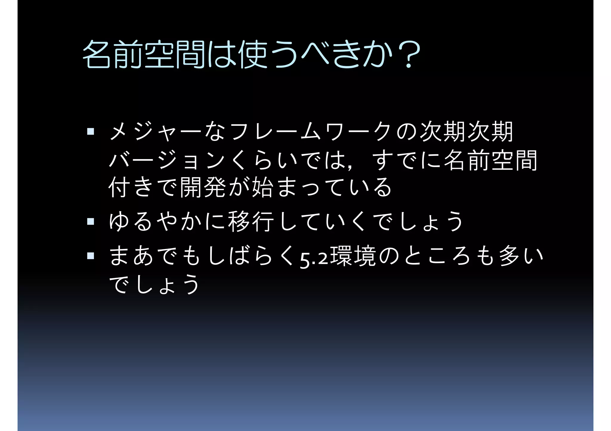 名前空間は使うべきか？ メジャーなフレームワークの次期次期 バージョンくらいでは，すでに名前空間 付きで開発が始まっている ゆるやかに移行していくでしょう まあでもしばらく5.2環境のところも多い でしょう 
