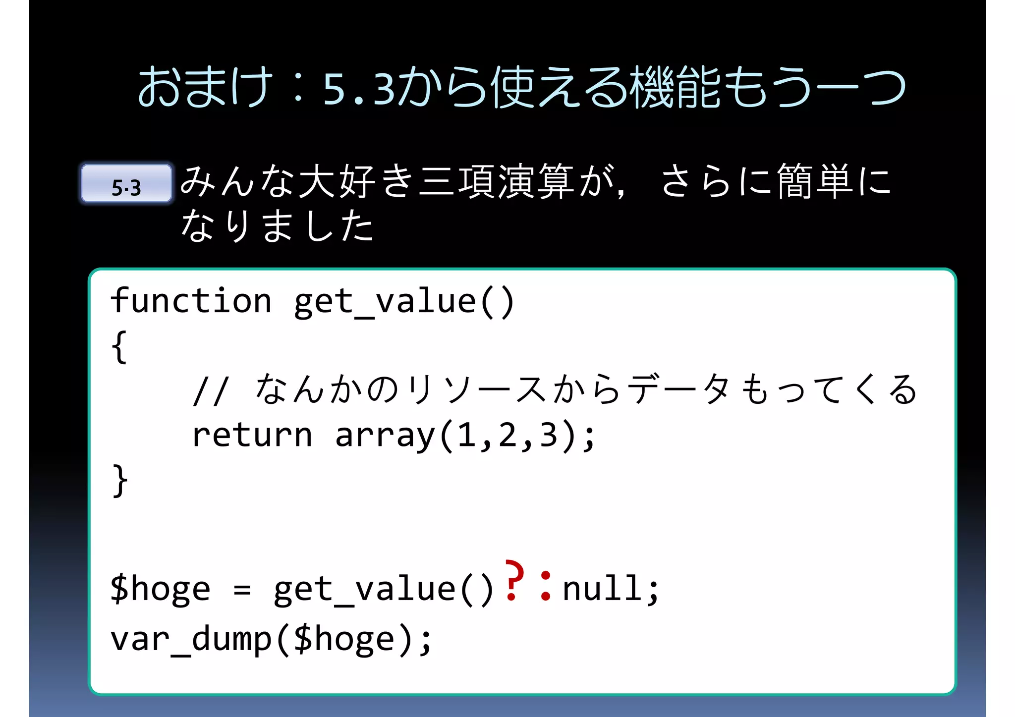 おまけ：5.3から使える機能もう一つ 5.3 みんな大好き三項演算が，さらに簡単に なりました function get_value() { // なんかのリソースからデータもってくる return array(1,2,3); } $hoge = get_value()?:null; var_dump($hoge); 