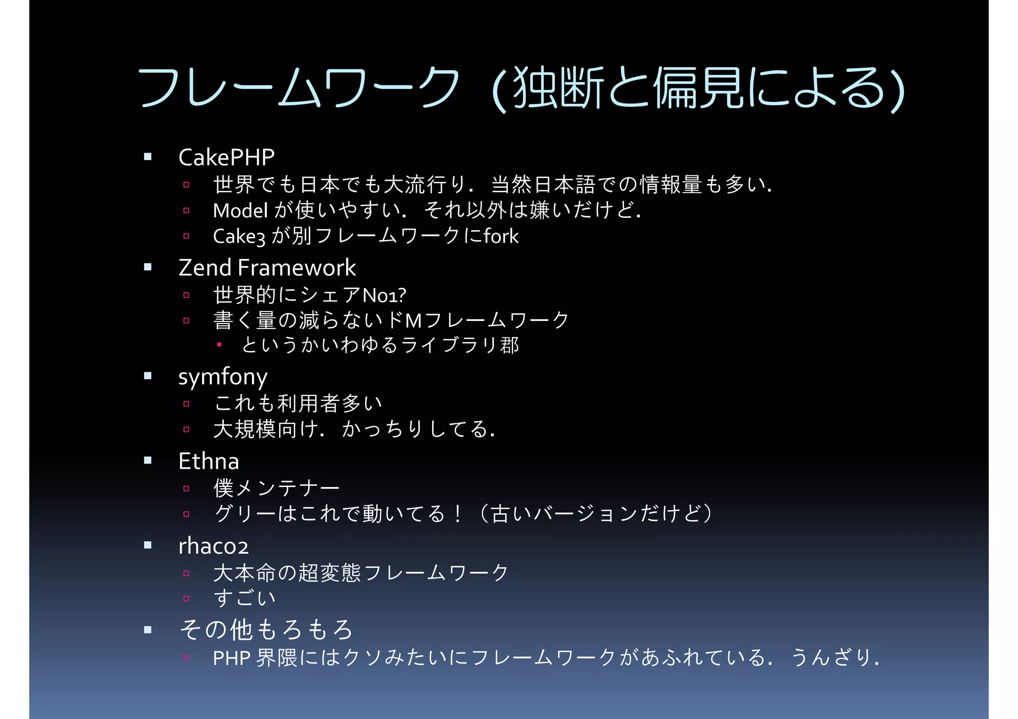 フレームワーク (独断と偏見による) CakePHP Model が使いやすい．それ以外は嫌いだけど． 世界でも日本でも大流行り．当然日本語での情報量も多い． Cake3 が別フレームワークにfork Zend Framework 世界的にシェアNo1? 書く量の減らないドMフレームワーク symfony というかいわゆるライブラリ郡 これも利用者多い Ethna 大規模向け．かっちりしてる． 僕メンテナー rhaco2 グリーはこれで動いてる！（古いバージョンだけど） 大本命の超変態フレームワーク すごい その他もろもろ PHP 界隈にはクソみたいにフレームワークがあふれている．うんざり． 
