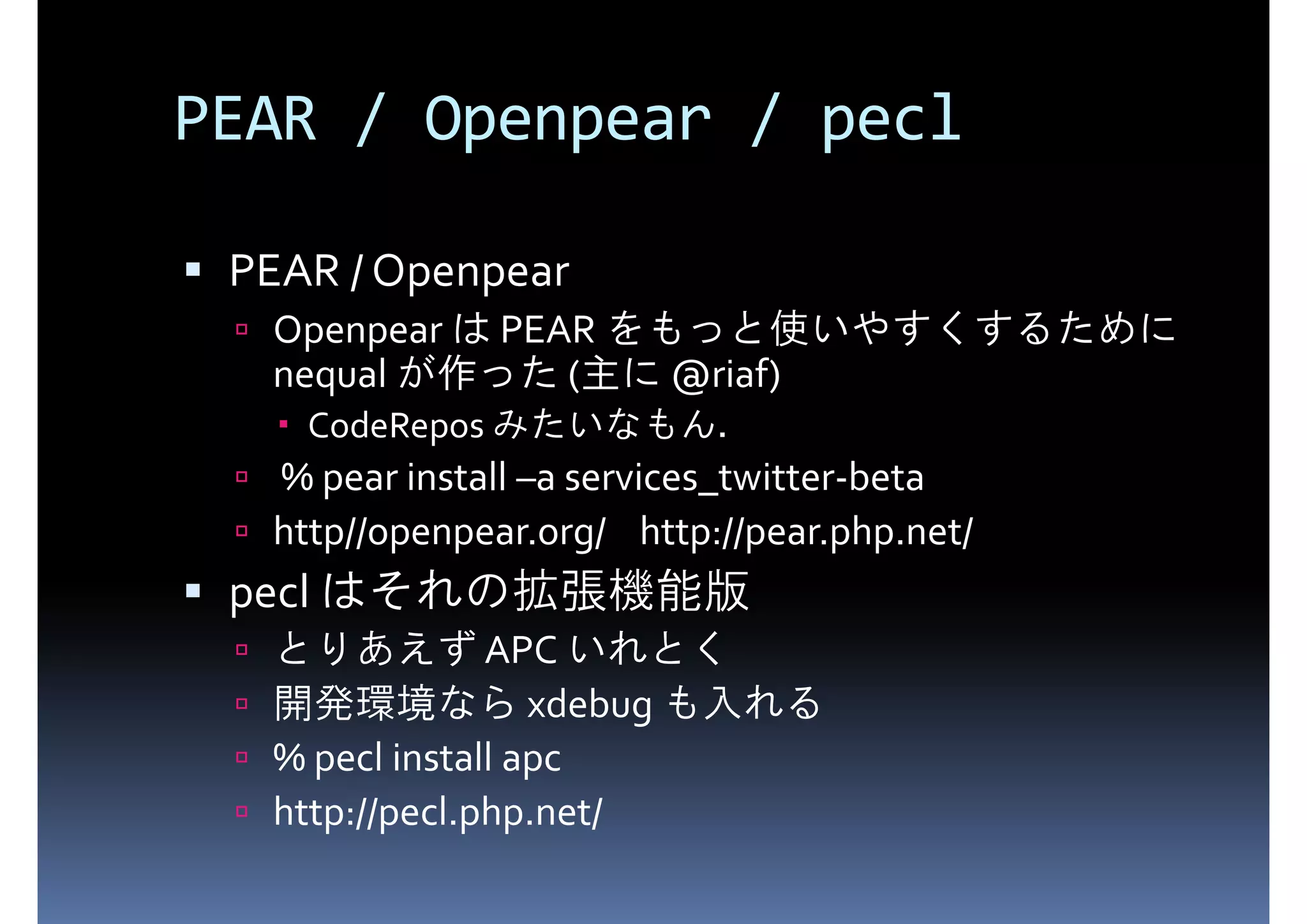 PEAR / Openpear / pecl PEAR / Openpear Openpear は PEAR をもっと使いやすくするために nequal が作った (主に @riaf) CodeRepos みたいなもん． % pear install –a services_twitter-beta http//openpear.org/ http://pear.php.net/ pecl はそれの拡張機能版 とりあえず APC いれとく 開発環境なら xdebug も入れる % pecl install apc http://pecl.php.net/ 