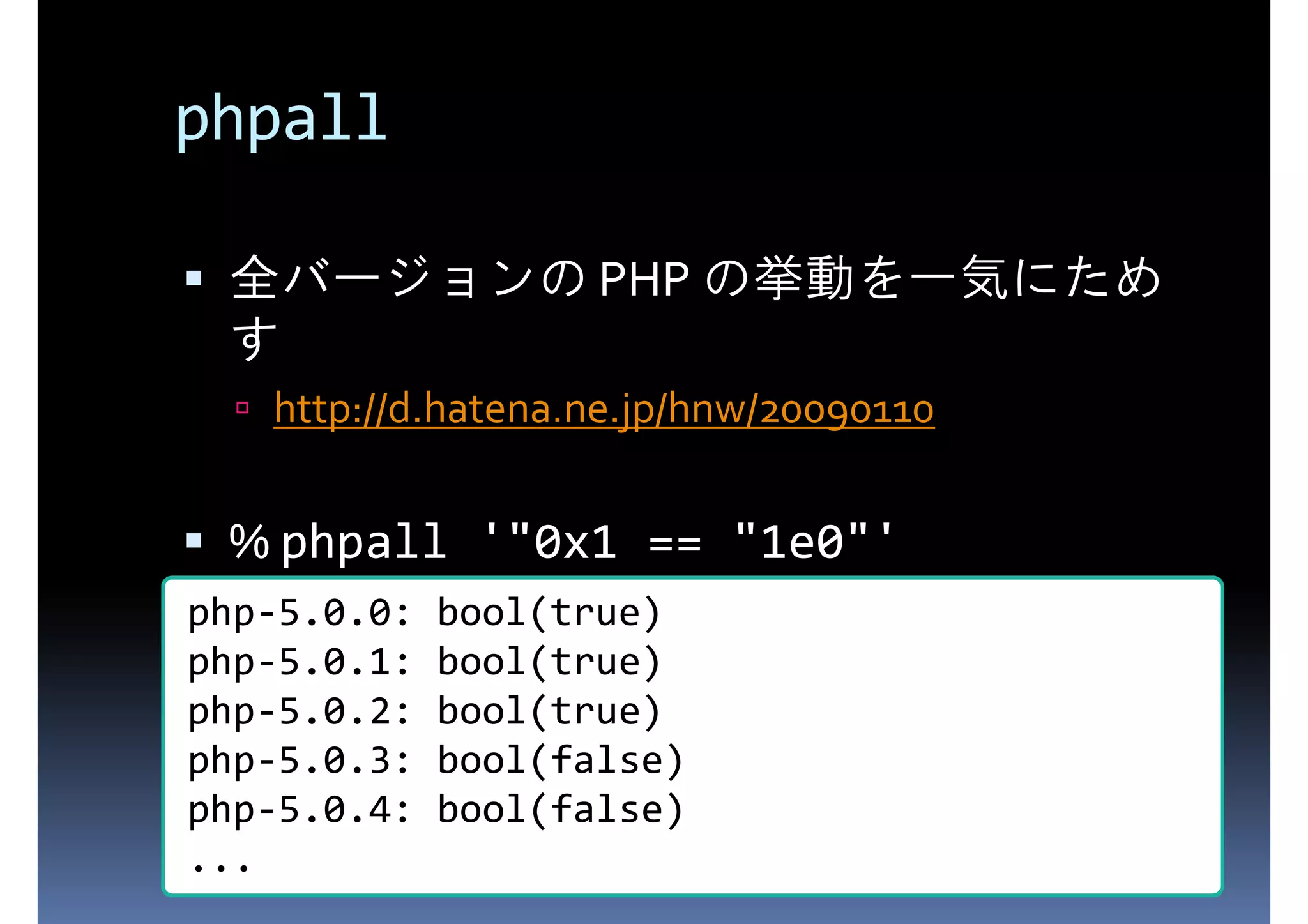 phpall 全バージョンの PHP の挙動を一気にため す http://d.hatena.ne.jp/hnw/20090110 % phpall '"0x1 == "1e0"' php-5.0.0: bool(true) php-5.0.1: bool(true) php-5.0.2: bool(true) php-5.0.3: bool(false) php-5.0.4: bool(false) ... 