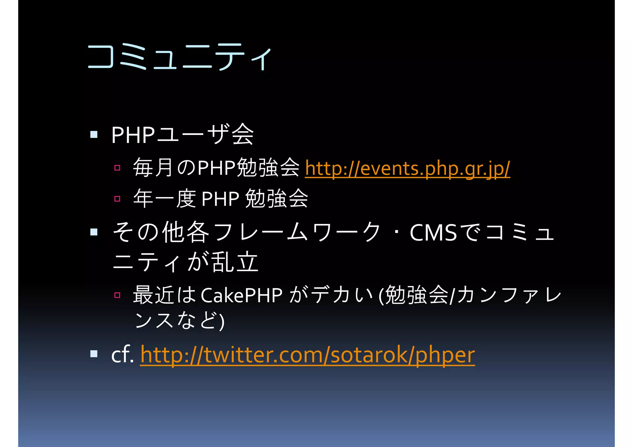 コミュニティ PHP PHPユーザ会 毎月のPHP勉強会 http://events.php.gr.jp/ 年一度 PHP 勉強会 その他各フレームワーク・CMSでコミュ ニティが乱立 最近は CakePHP がデカい (勉強会/カンファレ ンスなど) cf. http://twitter.com/sotarok/phper 