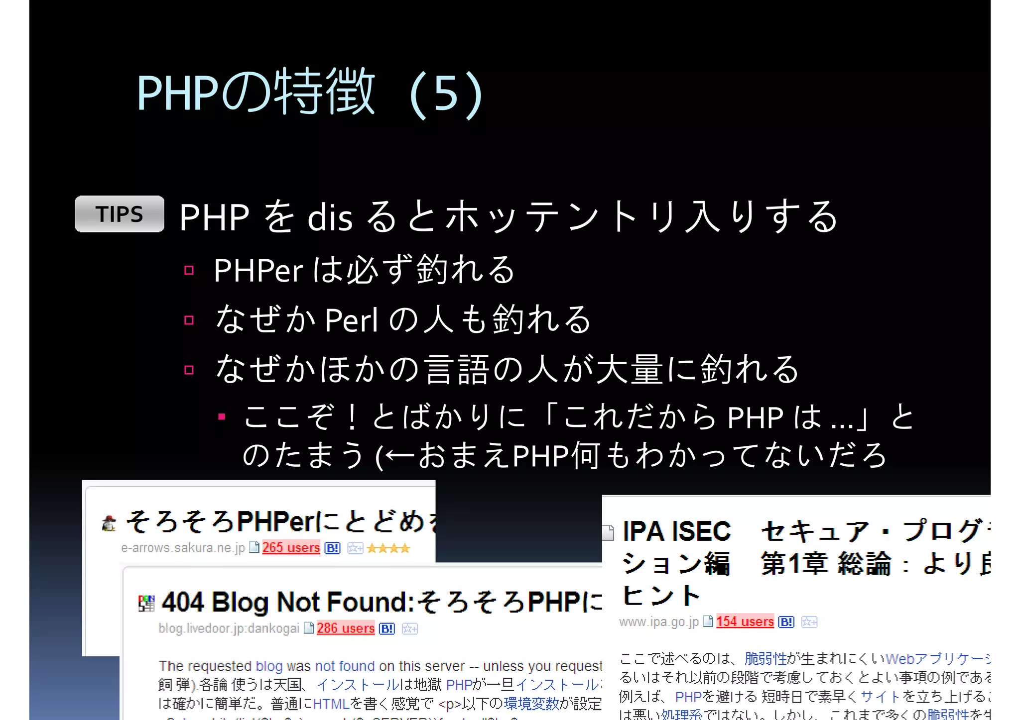 PHPの特徴 (5) TIPS PHP を dis るとホッテントリ入りする PHPer は必ず釣れる なぜか Perl の人も釣れる なぜかほかの言語の人が大量に釣れる ここぞ！とばかりに「これだから PHP は ...」と のたまう (←おまえPHP何もわかってないだろ 
