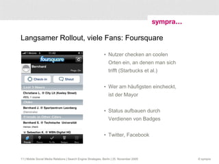 Langsamer Rollout, viele Fans: Foursquare Nutzer checken an coolen Orten ein, an denen man sich trifft (Starbucks et al.) Wer am häufigsten eincheckt, ist der Mayor Status aufbauen durch Verdienen von Badges Twitter, Facebook  | Mobile Social Media Relations | Search Engine Strategies, Berlin | 25. November 2009 