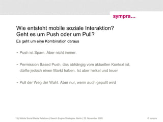 Ansatzpunkte für eine neue Form von PR: Sozial, dialogorientiert, nähe- und geobasiert Location Based Stuff ist nicht nur eine Sache des Marketing Beziehungen zu mobilen Meinungsbildnern aufbauen und pflegen, positive mobile Notizen, Tags, Content-Uploads generieren Unternehmensinterne Multiplikatoren frühzeitig an Mobile Social Media teilhaben lassen – an den geogetaggten Gesprächen aktiv im Sinn der Sache oder Marke teilnehmen Monitoring des Geo-Content betreiben, der an den eigenen bzw. den relevanten Locations gepostet wird  | Mobile Social Media Relations | Search Engine Strategies, Berlin | 25. November 2009 