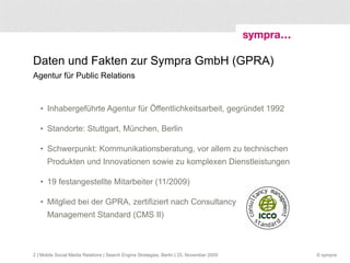 Daten und Fakten zur Sympra GmbH (GPRA)  Agentur für Public Relations Inhabergeführte Agentur für Öffentlichkeitsarbeit, gegründet 1992 Standorte: Stuttgart, München, Berlin Schwerpunkt: Kommunikationsberatung, vor allem zu technischen Produkten und Innovationen sowie zu komplexen Dienstleistungen 19 festangestellte Mitarbeiter (11/2009) Mitglied bei der GPRA, zertifiziert nach Consultancy  Management Standard (CMS II)  | Mobile Social Media Relations | Search Engine Strategies, Berlin | 25. November 2009 