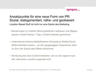 Wie könnte sich Mobile Social Media in den nächsten zwei Jahren entwickeln? Mobilität ist Katalysator für heute bereits erkennbare Trends Dialog >> intensiver Wertschöpfung >> Web Reputation >> mobil Alles >> spontan Privatsphäre >> erodiert  | Mobile Social Media Relations | Search Engine Strategies, Berlin | 25. November 2009 6. User Generated >> wächst 7. Locations >> umkämpft 8. Clients >> immer mehr 9. Mobile Video >> kommt 10. Showdown: FB ./. Google 