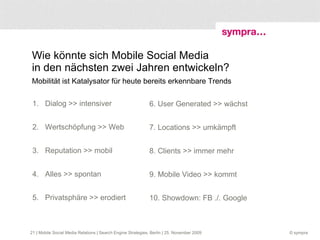 Sympra GmbH (GPRA)  Wir freuen uns auf den weiteren Dialog mit Ihnen Bernhard Jodeleit, bernhard.jodeleit@sympra.de twitter.com/jodeleit twitter.com/sympra www.sympra.de blog.sympra.de  Stafflenbergstraße 32    Nördliche Auffahrtsallee 19   Mehringdamm 40 Stuttgart   München  Berlin  | Mobile Social Media Relations | Search Engine Strategies, Berlin | 25. November 2009 