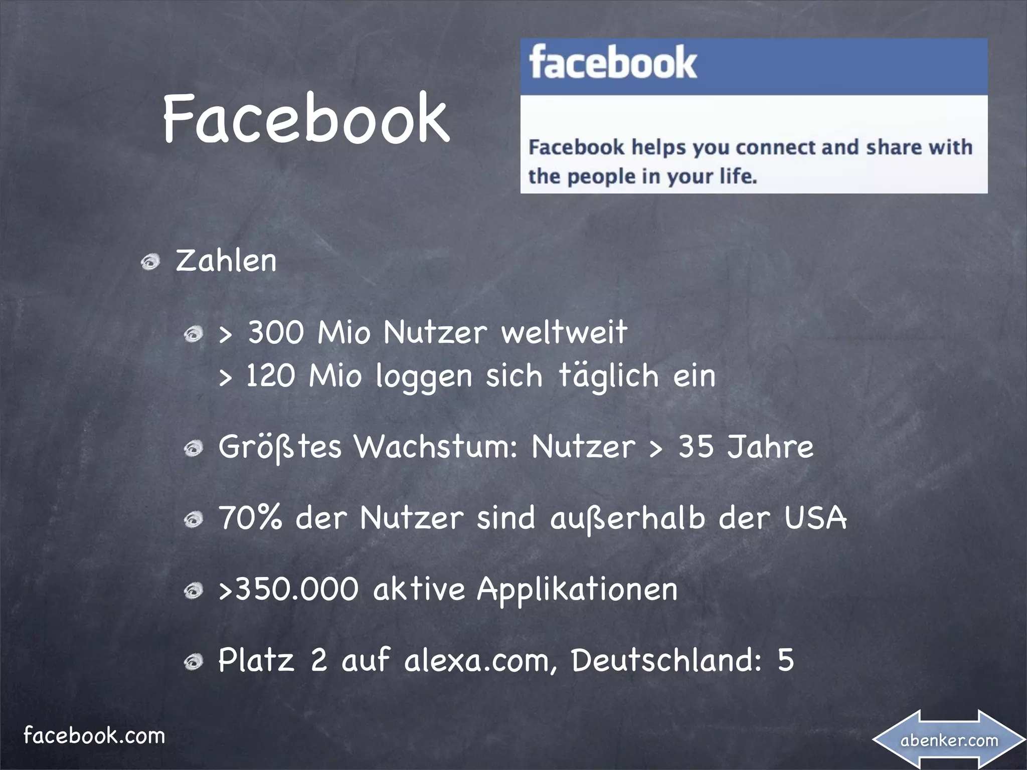 Facebook
               Zahlen

                 > 300 Mio Nutzer weltweit
                 > 120 Mio loggen sich täglich ein

                 Größtes Wachstum: Nutzer > 35 Jahre

                 70% der Nutzer sind außerhalb der USA

                 >350.000 aktive Applikationen

                 Platz 2 auf alexa.com, Deutschland: 5

facebook.com                                             abenker.com
 