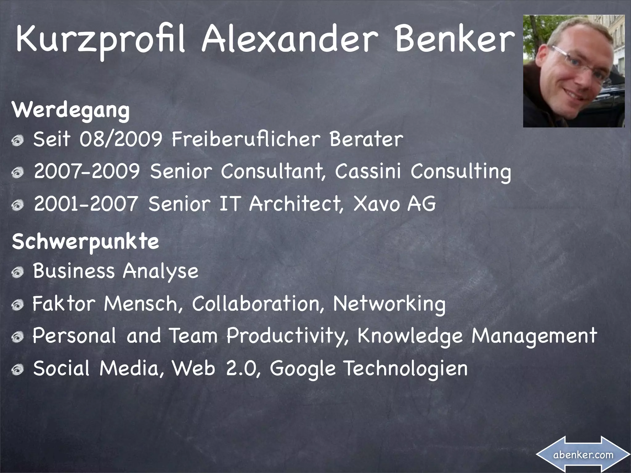 Kurzproﬁl Alexander Benker
Werdegang
 Seit 08/2009 Freiberuﬂicher Berater
 2007-2009 Senior Consultant, Cassini Consulting
 2001-2007 Senior IT Architect, Xavo AG
Schwerpunkte
  Business Analyse
  Faktor Mensch, Collaboration, Networking
  Personal and Team Productivity, Knowledge Management
  Social Media, Web 2.0, Google Technologien


                                                   abenker.com
 