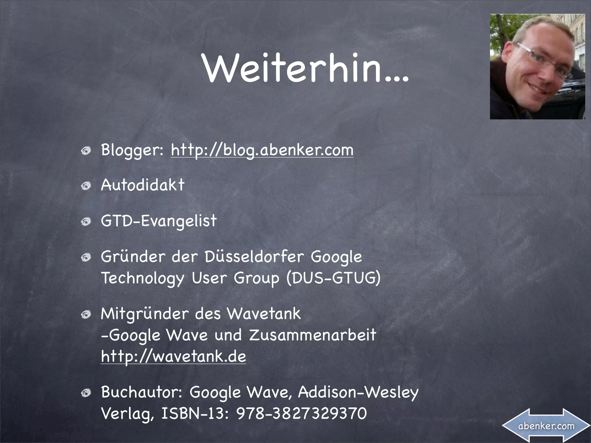Weiterhin...
Blogger: http://blog.abenker.com

Autodidakt

GTD-Evangelist

Gründer der Düsseldorfer Google
Technology User Group (DUS-GTUG)

Mitgründer des Wavetank
-Google Wave und Zusammenarbeit
http://wavetank.de

Buchautor: Google Wave, Addison-Wesley
Verlag, ISBN-13: 978-3827329370
                                         abenker.com
 