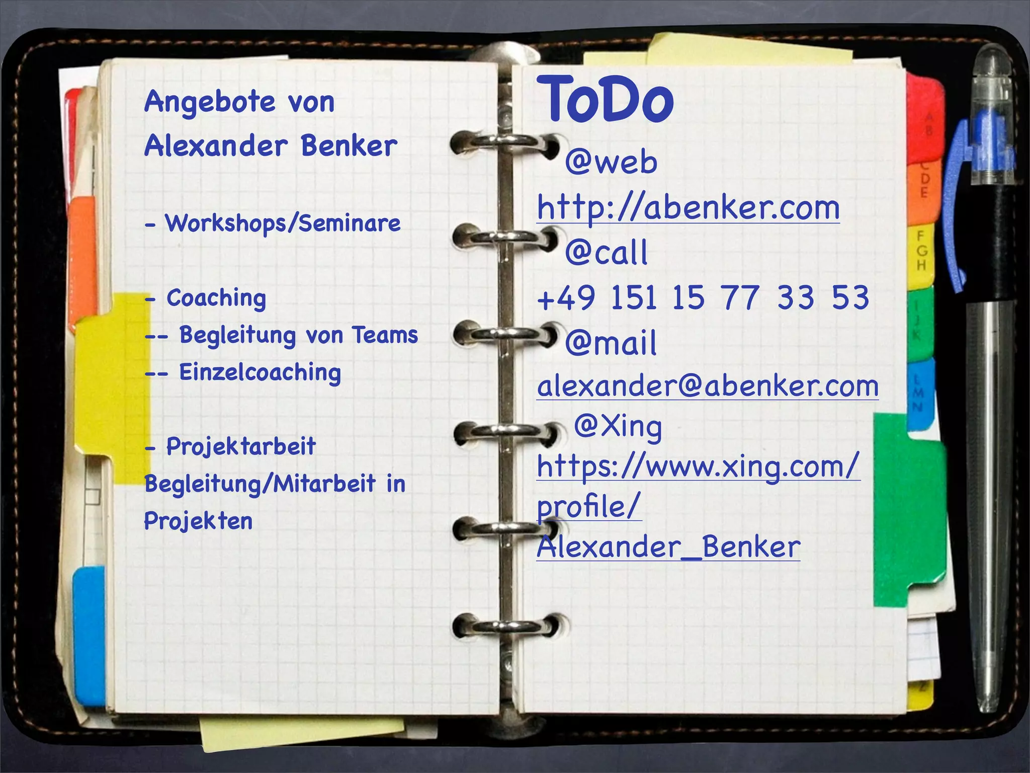 Angebote von              ToDo
Alexander Benker
                            @web
- Workshops/Seminare      http://abenker.com
                            @call
- Coaching                +49 151 15 77 33 53
-- Begleitung von Teams     @mail
-- Einzelcoaching
                          alexander@abenker.com
                             @Xing
- Projektarbeit
Begleitung/Mitarbeit in
                          https://www.xing.com/
Projekten                 proﬁle/
                          Alexander_Benker
 