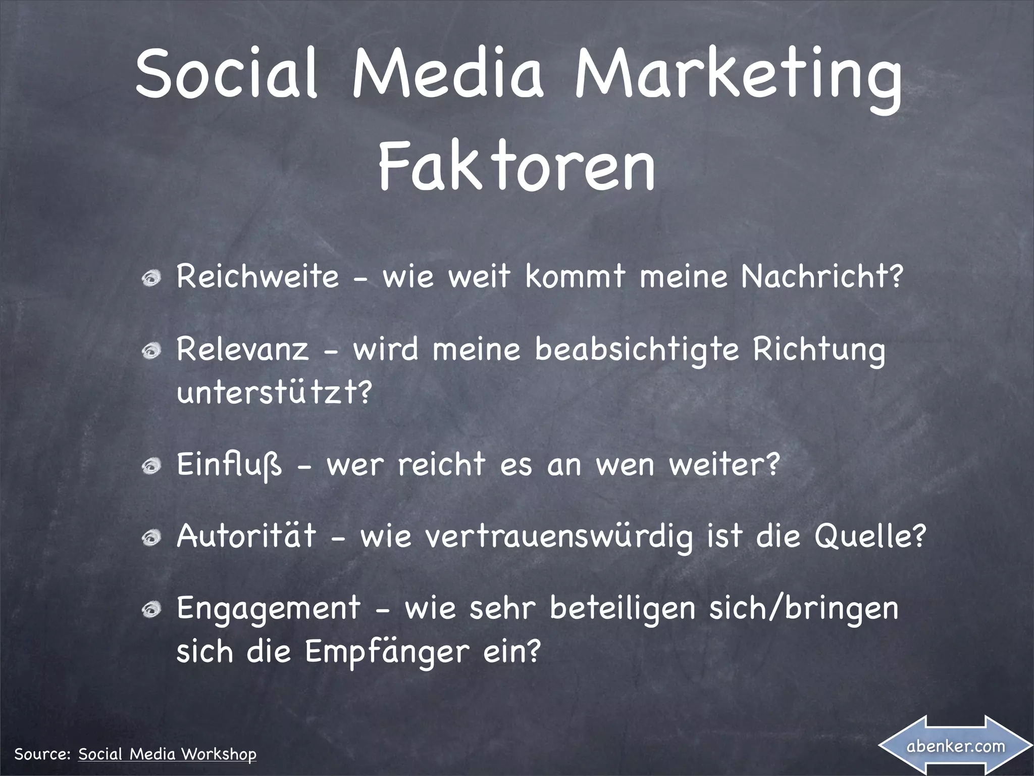 Social Media Marketing
                     Faktoren
                   Reichweite - wie weit kommt meine Nachricht?

                   Relevanz - wird meine beabsichtigte Richtung
                   unterstützt?

                   Einﬂuß - wer reicht es an wen weiter?

                   Autorität - wie vertrauenswürdig ist die Quelle?

                   Engagement - wie sehr beteiligen sich/bringen
                   sich die Empfänger ein?

Source: Social Media Workshop                                      abenker.com
 