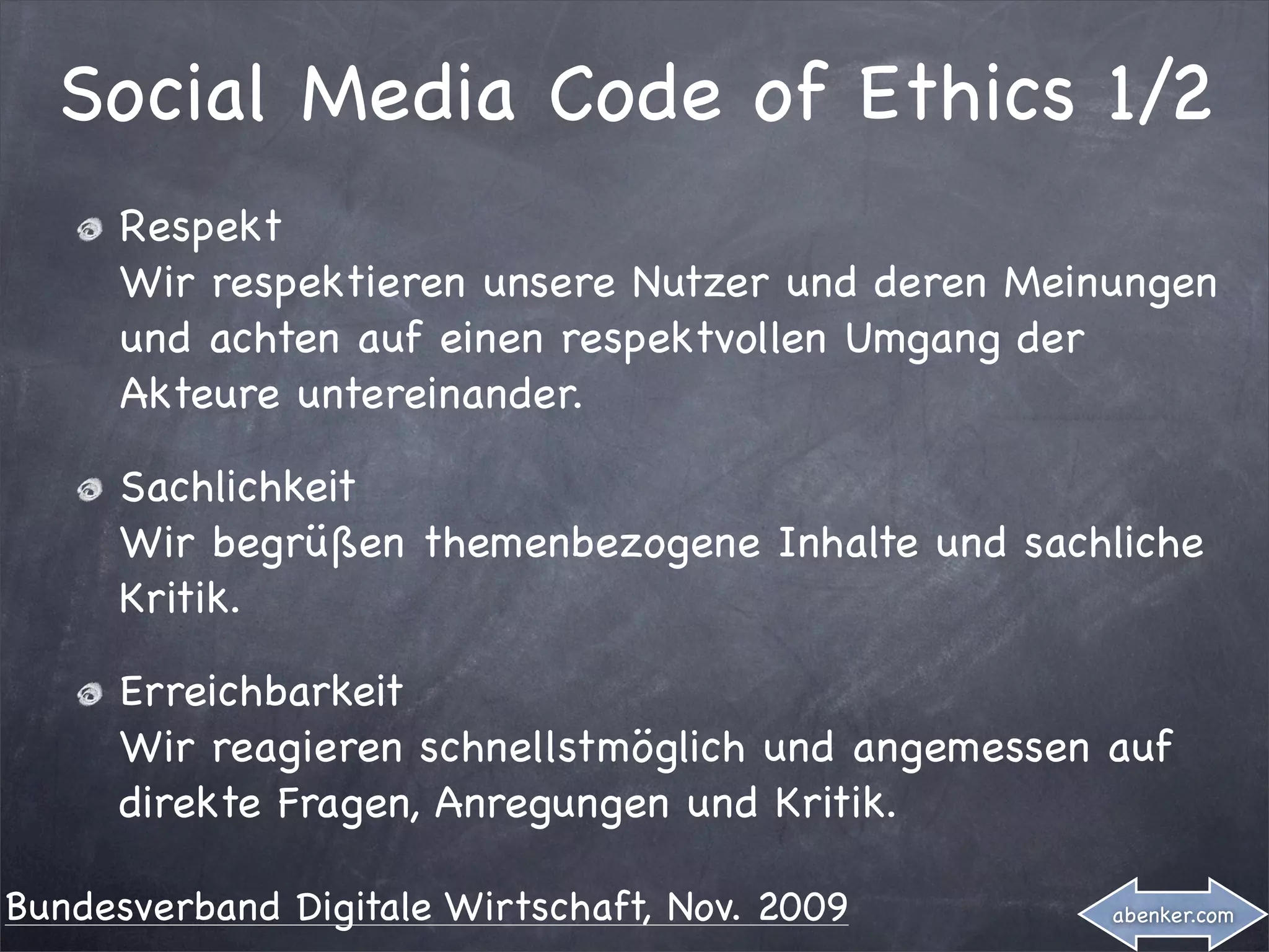 Social Media Code of Ethics 1/2
     Respekt
     Wir respektieren unsere Nutzer und deren Meinungen
     und achten auf einen respektvollen Umgang der
     Akteure untereinander.

     Sachlichkeit
     Wir begrüßen themenbezogene Inhalte und sachliche
     Kritik.

     Erreichbarkeit
     Wir reagieren schnellstmöglich und angemessen auf
     direkte Fragen, Anregungen und Kritik.

Bundesverband Digitale Wirtschaft, Nov. 2009       abenker.com
 