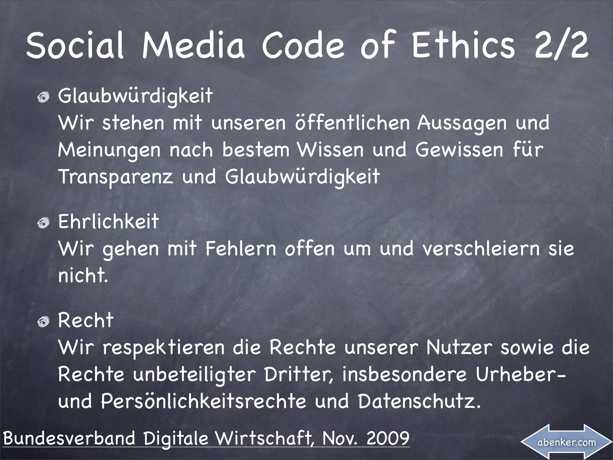 Social Media Code of Ethics 2/2
     Glaubwürdigkeit
     Wir stehen mit unseren öffentlichen Aussagen und
     Meinungen nach bestem Wissen und Gewissen für
     Transparenz und Glaubwürdigkeit

     Ehrlichkeit
     Wir gehen mit Fehlern offen um und verschleiern sie
     nicht.

     Recht
     Wir respektieren die Rechte unserer Nutzer sowie die
     Rechte unbeteiligter Dritter, insbesondere Urheber-
     und Persönlichkeitsrechte und Datenschutz.
Bundesverband Digitale Wirtschaft, Nov. 2009        abenker.com
 
