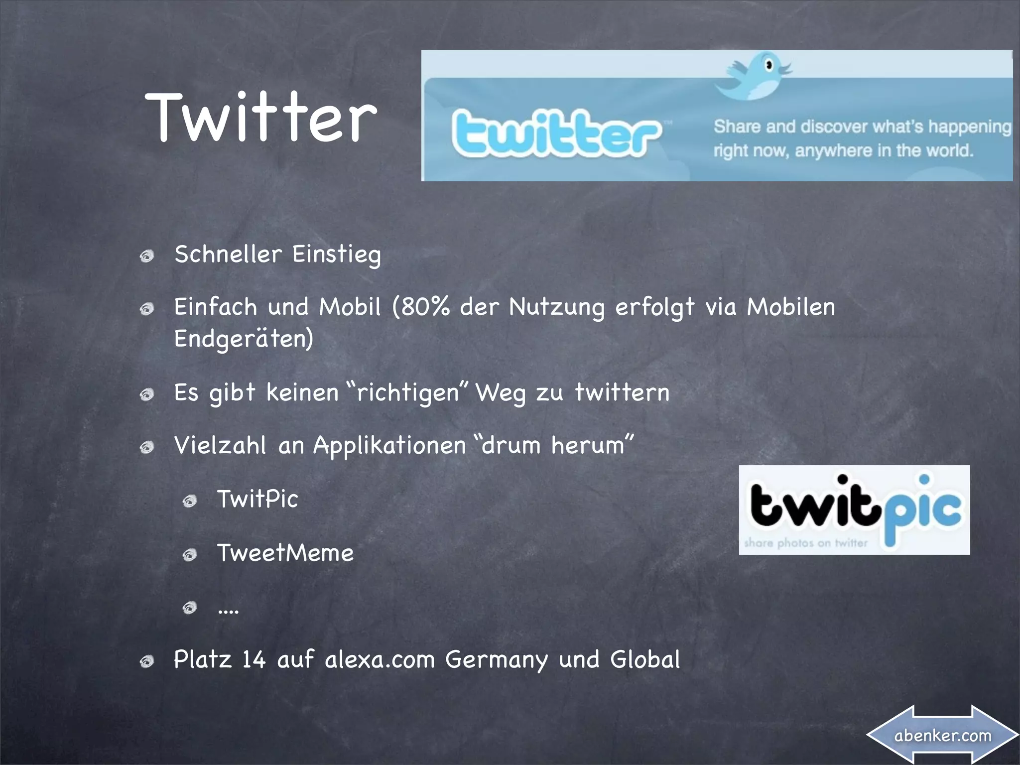 Twitter
Schneller Einstieg

Einfach und Mobil (80% der Nutzung erfolgt via Mobilen
Endgeräten)

Es gibt keinen “richtigen” Weg zu twittern

Vielzahl an Applikationen “drum herum”

   TwitPic

   TweetMeme

   ....

Platz 14 auf alexa.com Germany und Global

                                                         abenker.com
 