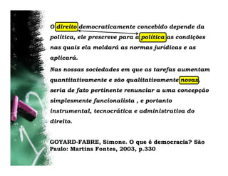 O direito democraticamente concebido depende da
política, ele prescreve para a política as condições
nas quais ela moldará as normas jurídicas e as
aplicará.

Nas nossas sociedades em que as tarefas aumentam
quantitativamente e são qualitativamente novas,
seria de fato pertinente renunciar a uma concepção
simplesmente funcionalista , e portanto
instrumental, tecnocrática e administrativa do
direito.


GOYARD-FABRE, Simone. O que é democracia? São
Paulo: Martins Fontes, 2003, p.330
 