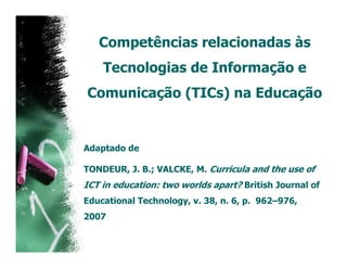 Competências relacionadas às
    Tecnologias de Informação e
Comunicação (TICs) na Educação


Adaptado de

TONDEUR, J. B.; VALCKE, M. Curricula and the use of
ICT in education: two worlds apart? British Journal of
Educational Technology, v. 38, n. 6, p. 962–976,
2007
 