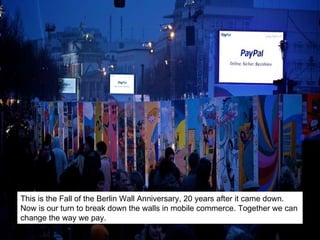 This is the Fall of the Berlin Wall Anniversary, 20 years after it came down. Now is our turn to break down the walls in mobile commerce. Together we can change the way we pay. 