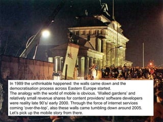 In 1989 the unthinkable happened: the walls came down and the democratisation process across Eastern Europe started.  The analogy with the world of mobile is obvious. ‘Walled gardens’ and relatively small revenue shares for content providers/ software developers were reality late 90’s/ early 2000. Through the force of internet services coming ‘over-the-top’, also these walls came tumbling down around 2005.  Let’s pick up the mobile story from there . 