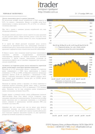 МИРОВАЯ ЭКОНОМИКА                                                                                                  23 – 27 ноября 2009 года


Доходы домохозяйств растут в рамках ожиданий.
По результатам октября доходы потребителей в США выросли на                     ДИНАМИКА ДОХОДА ПОТРЕБИТЕЛЕЙ, США
0,2%, что совпало с ожиданиями. Данные за сентябрь месяц были
                                                                     33,4                                                                     29,8
пересмотрены в сторону увеличения (с 0% до 0,2%), что добавляет
оптимизма инвесторам.                                                33,2
                                                                                                                                              29,7
                                                                      33
При этом у данных о динамике доходов потребителей есть одна                                                                                   29,6
интересная особенность.                                              32,8

                                                                     32,6                                                                     29,5
Рассмотрим динамику реального дохода в расчете на душу населения
                                                                     32,4
по двум группам данных: общая величина дохода и доход без учета                                                                               29,4
субсидий и трансфертов (иными словами без учета государственной      32,2
помощи).                                                                                                                                      29,3
                                                                      32
                                                                     31,8                                                                     29,2
В то время как общий реальный подушный доход остается
стабильным на протяжении более года, демонстрируя тенденцию к                   Mar 09 Apr 09 May 09 Jun 09 Jul 09 Aug 09 Sep 09 Oct 09
возобновлению роста, аналогичный показатель без учета трансфертов                       Подушный доход, тыс. дол. (левая шкала)
продолжает сокращаться после относительно недолгой стабилизации.                         Подушный доход без учета трансферов


В общем и целом, такое положение вещей выступает закономерным
следствием      действия     государственных     экономических         АКТИВНОСТЬ НА РЫНКЕ НЕДВИЖИМОСТИ, США
стимулирующих программ, что является ожидаемым и желаемым
                                                                     8 000                                                                1 600
результатом. С другой стороны, определенные улучшения на
экономическом фронте еще не способны генерировать рост реальных      7 000                                                                1 400
доходов потребителей.                                                6 000                                                                1 200
                                                                     5 000                                                                1 000
Активность на вторичном рынке жилья повышается, первичный
рынок демонстрирует некоторые признаки оживления.                    4 000                                                                800
Несмотря на то, что предыдущие данные о продажах на вторичном        3 000                                                                600
рынке недвижимости в США были пересмотрены в сторону
                                                                     2 000                                                                400
понижения (с 5,57М до 5,54М), октябрьский показатель значительно
превзошел прогноз (6,1М по сравнению с ожидаемыми 5,71М).            1 000                                                                200
Данные о продажах новостроек еще более приятно удивили, после               0                                                             0
двух месяцев вялой активности, показав рост до 0,430М, против
                                                                            янв.00 июн.01 ноя.02 апр.04 сен.05 фев.07 июл.08
ожидаемых 0,408М.
                                                                                     Продажи на вторичном рынке
                                                                                     Продажи на первичном рынке (правая шкала)
Несмотря на хорошие данные о продажах, геп между первичным и
вторичным рынком (отношение продаж новых домов, к продажам
существующих) увеличился до 7,05%, по сравнению с 7,22% месяцем                          S&P/Case-Shiller Home Price Indices
ранее. Напомним, что на пике активности рынка недвижимости
данное соотношение составляло более 20%.                                0%

                                                                       -5%
Свежие данные о стоимости жилых домов отображаемые индексом
S&P/Case-Shiller Home Price Indices (10-City Composite) также         -10%
показывают признаки восстановления рынка. По результатам сентября
                                                                      -15%
индекс продолжил рост от апрельских минимумов, и в настоящий
момент, снижение от максимальных значений середины 2006 года          -20%
составляет чуть менее 30%.
                                                                      -25%
Длящийся уже пять месяцев рост цен на жилые дома является             -30%
уникальным явлением для рынка недвижимости США в силу
инерционности цен. Так, во время всего периода падения наблюдалось    -35%
всего несколько периодов замедления падения, но даже временных
                                                                      -40%
разворотов основной тенденции не отмечалось.
                                                                                июн.06   дек.06   июн.07   дек.07   июн.08   дек.08   июн.09
 
