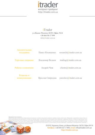 iTrader
                                                      ул.Ивана Мазепы 18/29. Офис №14
                                                              +38 044 50 17 999
                                                                         info@itrader.com.ua




                   Аналитическая
                    поддержка                                        Павел Ильяшенко                                research@itrader.com.ua


              Торговые операции                                      Владимир Волков                                 trading@itrader.com.ua


              Работа с клиентами                                          Андрей Чиж                                  clients@itrader.com.ua


                     Развитие и
                   коммуникации                                    Ярослав Свиридюк                                 yaroslav@itrader.com.ua




Заявление об ответственности
Данный обзор имеет исключительно информационное назначение и не является предложением проводить операции на рынке ценных бумаг. Информация, содержащаяся в данном обзоре, не
может рассматриваться как предложение о покупке или продаже ценных бумаг. Несмотря на объективный подход аналитика к информации, фактам и данным, которые брались им во
внимание при подготовке отчёта, ни аналитик, ни Компания, ни связанные с ней каким-либо образом лица не берут на себя ответственности за достоверность и полноту изложенной в отчёте
информации. В связи с этим, отчёт или его данные не могут быть основополагающими при принятии его получателями или другими лицами, которым так или иначе стал (станет) доступен
отчёт, решений об осуществлении (неосуществлении) инвестиций. Мы не несем ответственности за использование клиентами информации, содержащейся в вышеприведенных материалах, а
также за операции с упоминающимися ценными бумагами.
 