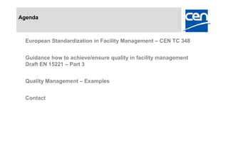 Agenda



  European Standardization in Facility Management – CEN TC 348


  Guidance how to achieve/ensure quality in facility management
  Draft EN 15221 – Part 3


  Quality Management – Examples


  Contact
 
