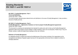 Existing Standards
EN 15221-1 und EN 15221-2


  EN 15221-1: Facility Management - Part 1:
  Terms and Definitions
  Version EN 15221-1:2006
  This draft European standard gives relevant terms and definitions in the area of Facility Management. It also provides a
  structure of facility services.


  EN 15221-2: Facility Management - Part 2:
  Facility Management — Agreements -Guidance on how to prepare Facility Management agreements
  Version EN 15221-2:2006
  This document is a working and standardized tool intended for parties who wish to draw up the Facility Management
  agreement within the European Common Market. It offers headings, which are not exhaustive. Parties may or may not
  include, exclude, modify and adapt these headings to their own contracts.


  Definition of Facility Management
  an integrated process to support and improve the effectiveness of the primary activities of an organization by the
  management and delivery of agreed support services for the appropriate environment that is needed to achieve its
  changing objectives
 
