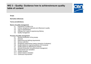 WG 3 – Quality: Guidance how to achieve/ensure quality
table of content


  Scope

  Normative references

  Terms and definitions

  Basics of quality management
        4.1   Importance of quality in fm
        4.2   Criteria, background, elements and influences to quality
        4.3   Type of characteristics
        4.4   Pathway from needs to experiencing Delivery
        4.5   Quality management

  Process of quality management
       5.1    General introduction of the process
       5.2    Demand
       5.3    Determining and defining requirements
       5.4    Service Level (SL)
       5.5    Developing measurement metrics (hierarchy of indicators)
       5.6    Quality aspects by organizing delivery of fm products
       5.7    Quality aspects by delivering fm products
       5.8    General introduction into performance management
       5.9    Measurement and calculation
       5.10 Analyze deviation
       5.11 Actions based on deviation
       5.12 Continuous improvement
 