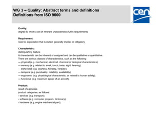 WG 3 – Quality: Abstract terms and definitions
Definitions from ISO 9000


  Quality:
  degree to which a set of inherent characteristics fulfils requirements

  Requirement:
  need or expectation that is stated, generally implied or obligatory

  Characteristic:
  distinguishing feature
  A characteristic can be inherent or assigned and can be qualitative or quantitative.
  There are various classes of characteristics, such as the following:
  — physical (e.g. mechanical, electrical, chemical or biological characteristics);
  — sensory (e.g. related to smell, touch, taste, sight, hearing);
  — behavioral (e.g. courtesy, honesty, veracity);
  — temporal (e.g. punctuality, reliability, availability);
  — ergonomic (e.g. physiological characteristic, or related to human safety);
  — functional (e.g. maximum speed of an aircraft).

  Product:
  result of a process
  product categories, as follows:
  - services (e.g. transport);
  - software (e.g. computer program, dictionary);
  - hardware (e.g. engine mechanical part);
 