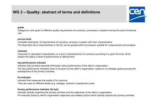 WG 3 – Quality: abstract of terms and definitions


  grade
  Category or rank given to different quality requirements for products, processes or systems having the same functional
  use.

  service level
  Complete description of requirements of a product, process or system with their characteristics.
  The described set of characteristics in the SL can be graded within boundaries suitable for measurement and analysis.

  indicator
  Ceasured or calculated characteristic (or a set of characteristics) of a product according to a given formula, which
  assess the status or level of performance at defined time.

  key performance indicator
  Indicator that provides essential information about performance of the client´s organisation.
  The key performance indicators have to be given by the client´s organisation, based on its strategic goals pursuing the
  development of the primary activities.

  fm-indicator
  Indicator that measures the quality of fm products.
  They are used on different levels (e.g. strategic, tactical or operational Level).

  fm-key performance indicator (fm kpi)
  Indicator directly impacting the primary activities and the objectives of the client´s organisation.
  Fm-indicator linked to client's organisation objectives and related product which directly impacts the primary activities.
 