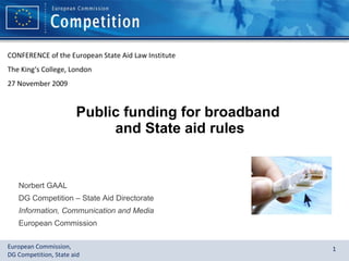 Public funding for broadband  and State aid rules Norbert GAAL DG Competition – State Aid Directorate Information, Communication and Media European Commission CONFERENCE of the European State Aid Law Institute The King‘s College, London 27 November 2009 