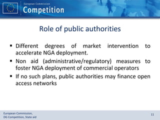 Role of public authorities Different degrees of market intervention to accelerate NGA deployment. Non aid (administrative/regulatory) measures to foster NGA deployment of commercial operators If no such plans, public authorities may finance open access networks 