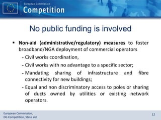 No public funding is involved Non-aid (administrative/regulatory) measures  to foster broadband/NGA deployment of commercial operators Civil works coordination,  Civil works with no advantage to a specific sector; Mandating sharing of infrastructure and fibre connectivity for new buildings; Equal and non discriminatory access to poles or sharing of ducts owned by utilities or existing network operators. 