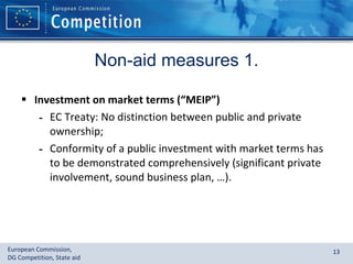 Non-aid measures 1. Investment on market terms (“MEIP”) EC Treaty: No distinction between public and private ownership; Conformity of a public investment with market terms has to be demonstrated comprehensively (significant private involvement, sound business plan, …). 