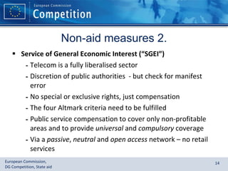 Non-aid measures 2. Service of General Economic Interest (“SGEI”) Telecom is a fully liberalised sector Discretion of public authorities  - but check for manifest error No special or exclusive rights, just compensation The four Altmark criteria need to be fulfilled Public service compensation to cover only non-profitable areas and to provide  universal  and  compulsory  coverage Via a  passive ,  neutral  and  open access  network – no retail services 