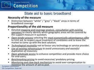 State aid to basic broadband Necessity of the measure Distinction between “white” / “grey” / “black” areas in terms of broadband coverage Proportionality of the aid measure Detailed   mapping and coverage analysis, consultation with existing operators  to clearly identify which geographic areas will be covered by the support measure in question; Open tender process  selecting the  most economically advantageous offer   to limit aid, to respect equal treatment of candidates and to leave the market to come up with the best solution; Technological neutrality   not to favour any technology or service provider;  Use of existing infrastructure  to avoid unnecessary and wasteful duplication of resources; Open wholesale access   to enhance competition and provide more choice for end-users ; Benchmarking pricing   to avoid excessive/ predatory pricing; Monitoring and claw-back mechanism   to avoid over-compensation to minimise the amount of aid ex post. 