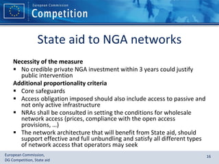 State aid to NGA networks Necessity of the measure No credible private NGA investment within 3 years could justify public intervention Additional proportionality criteria Core safeguards Access obligation imposed should also include access to passive and not only active infrastructure NRAs shall be consulted in setting the conditions for wholesale network access (prices, compliance with the open access provisions, …) The network architecture that will benefit from State aid, should support effective and full unbundling and satisfy all different types of network access that operators may seek 