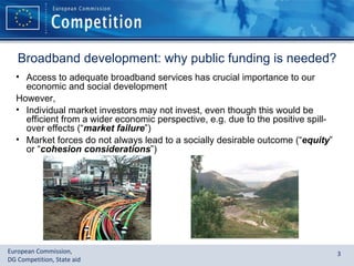 Broadband development: why public funding is needed? Access to adequate broadband services has crucial importance to our economic and social development However,  Individual market investors may not invest, even though this would be efficient from a wider economic perspective, e.g. due to the positive spill-over effects (“ market failure ”) Market forces do not always lead to a socially desirable outcome (“ equity ” or “ cohesion considerations ”) 
