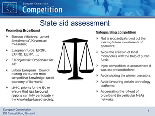 State aid assessment Promoting Broadband Barroso initiatives:  „ smart investments ”, Keynesian measures; European funds: ERDF, EAFRD, EERP, …; EU objective:  “Broadband for all”; Lisbon European  Council: making the EU the most competitive knowledge-based economy of the world; i2010: priority for the EU to ensure that  less favoured regions  can fully participate in the knowledge-based society. Safeguarding competition Not to jeopardize/crowd out the existing/future investments of operators; Avoid the creation of local monopolies with the help of public funds; Inject competition to areas where it was not present before; Avoid picking the winner operators; Avoid favouring certain technology platforms; Accelerating the roll-out of broadband (in particular NGA) networks. 