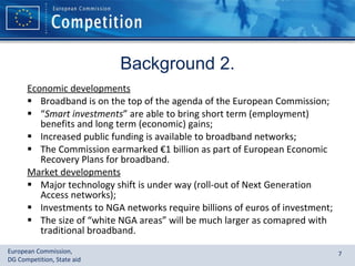 Background 2. Economic developments Broadband is on the top of the agenda of the European Commission; “ Smart investments ” are able to bring short term (employment) benefits and long term (economic) gains; Increased public funding is available to broadband networks; The Commission earmarked  € 1 billion as part of European Economic Recovery Plans for broadband. Market developments Major technology shift is under way (roll-out of Next Generation Access networks); Investments to NGA networks require billions of euros of investment; The size of “white NGA areas” will be much larger as comapred with traditional broadband. 