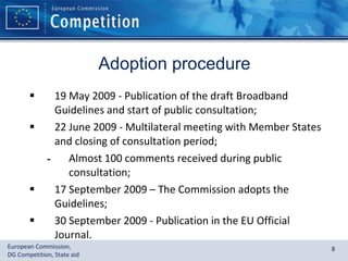Adoption procedure 19 May 2009 - Publication of the draft Broadband Guidelines and start of public consultation; 22 June 2009 - Multilateral meeting with Member States and closing of consultation period; Almost 100 comments received during public consultation; 17 September 2009 – The Commission adopts the Guidelines; 30 September 2009 - Publication in the EU Official Journal. 