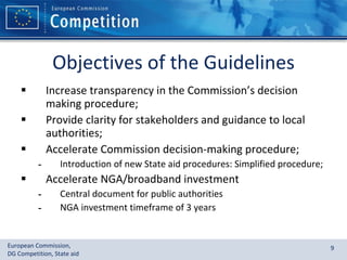 Objectives of the Guidelines Increase transparency in the Commission’s decision making procedure;  Provide clarity for stakeholders and guidance to local authorities; Accelerate Commission decision-making procedure; Introduction of new State aid procedures: Simplified procedure; Accelerate NGA/broadband investment Central document for public authorities NGA investment timeframe of 3 years  