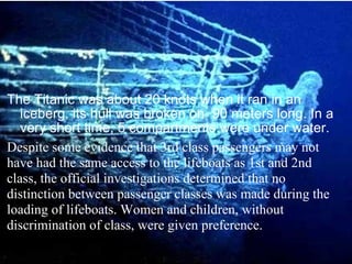 The Titanic was about 20 knots when it ran in an iceberg, its hull was broken on  90 meters long. In a very short time, 5 compartments were under water. Despite some evidence that 3rd class passengers may not have had the same access to the lifeboats as 1st and 2nd class, the official investigations determined that no distinction between passenger classes was made during the loading of lifeboats. Women and children, without discrimination of class, were given preference.  